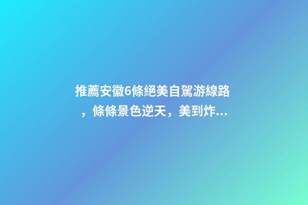 推薦安徽6條絕美自駕游線路，條條景色逆天，美到炸！